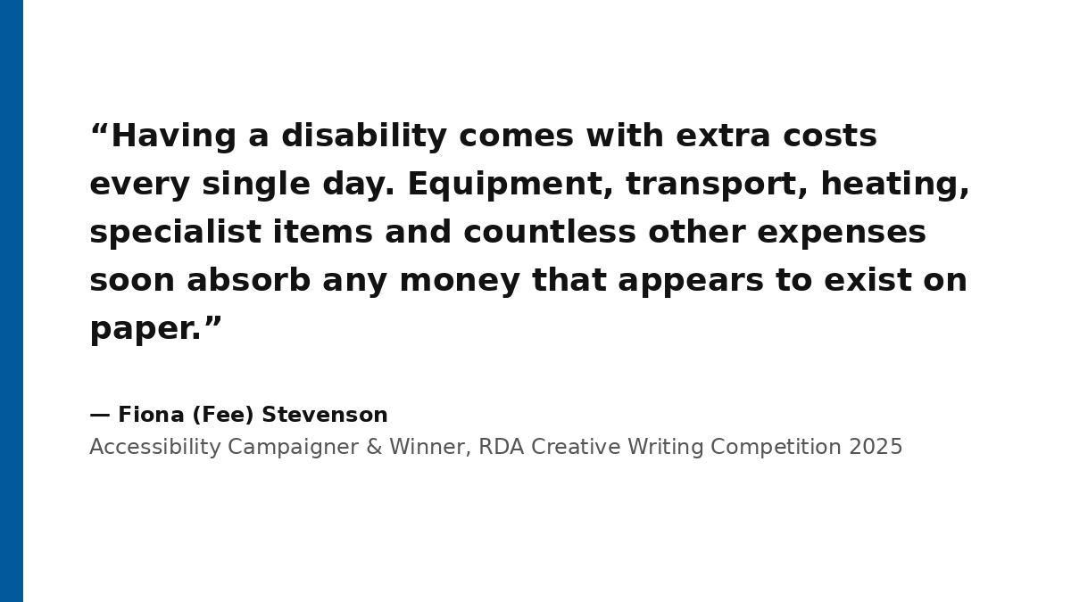 A high-contrast typographic graphic displaying a quote by Fiona (Fee) Stevenson. On the left is a thick, solid royal blue vertical bar. The main body of the card features large, bold charcoal-black text on a pure white background that reads: 'Having a disability comes with extra costs every single day. Equipment, transport, heating, specialist items and countless other expenses soon absorb any money that appears to exist on paper.' Below the quote, the text is attributed to Fiona (Fee) Stevenson, Accessibility Campaigner & Winner, RDA Creative Writing Competition 2025